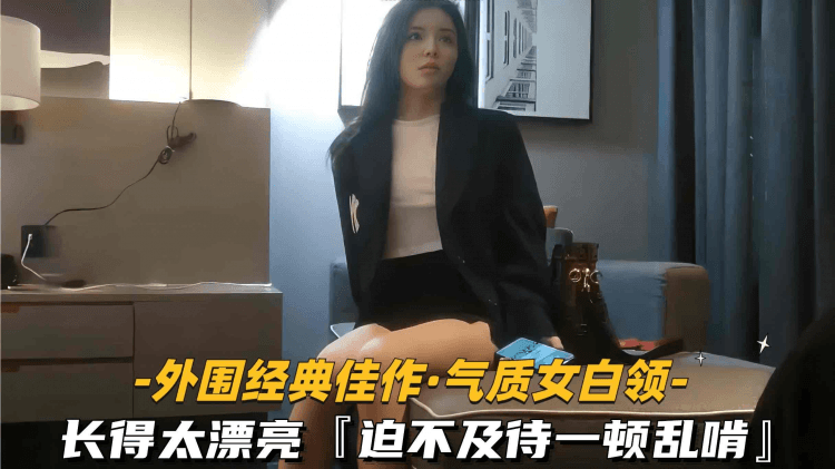 【外围经典佳作-气质白领】长得太漂亮迫不及待一顿乱啃