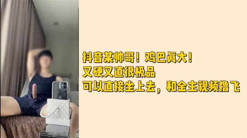 抖音某帅哥！鸡巴真大！又硬又直很极品可以直接坐上去，和金主视频撸飞