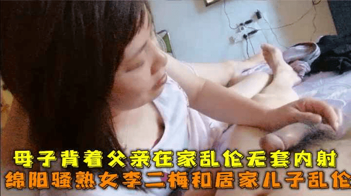 绵阳骚熟女李二梅和居家儿子乱伦，母子背着父亲在家乱伦无套内射。