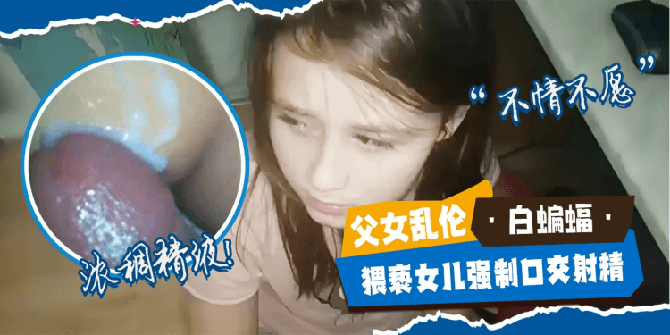 -父女乱伦-兽父强制猥亵女儿强势口交射精，嘎嘎浓稠的精液-