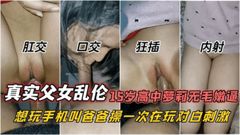 真实鬼父，用手机诱奸15岁高中萝莉无毛嫩逼