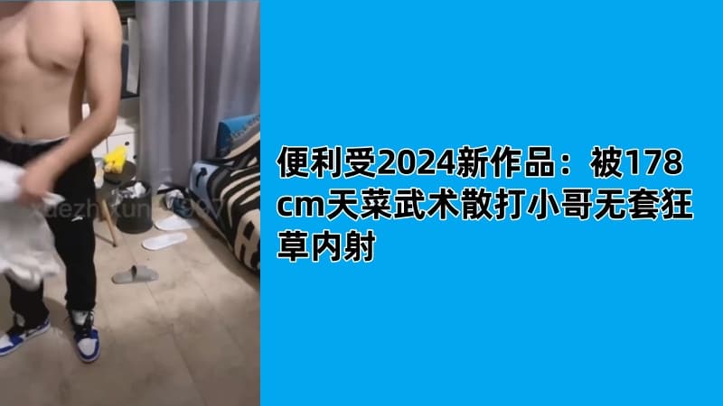 便利受2024新作品：被178cm天菜武术散打小哥无套狂草内射