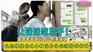 真实兄妹乱伦禽兽哥哥强玩亲妹妹各种姿势爆操让妹妹吞精！