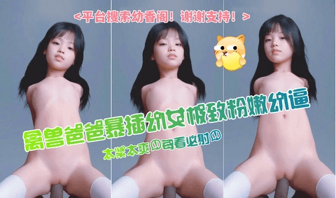 禽兽爸爸暴插幼女极致粉嫩幼穴
