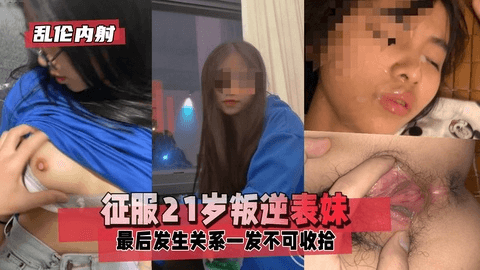 【乱伦内射】征服21岁叛逆表妹，聊天越聊越深最后聊到那方面