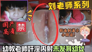 刘老师系列奸淫可爱幼女插入内射处女阴道里满满精液