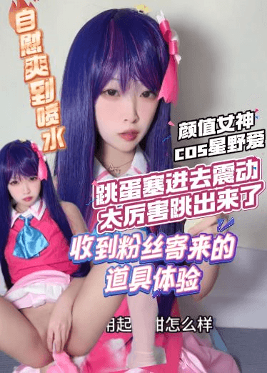 高价自购萝莉-颜值女神cos星野爱，收到粉丝寄来的道具体验，自慰爽到喷水，跳蛋塞进去震动太厉害跳出来