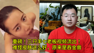 重磅！三只羊七老板视频口交流出！ 难怪皮肤这么好，原来是吞金兽
