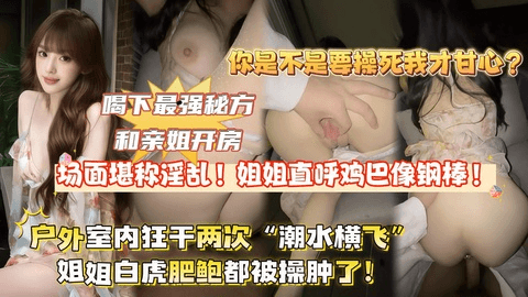 【全网独家首发】喝下最强秘方和亲姐开房,场面堪称淫荡!姐姐直唿鸡巴像铁棍,户外室内狂干两次“潮水横飞”姐姐逼都被干肿了!