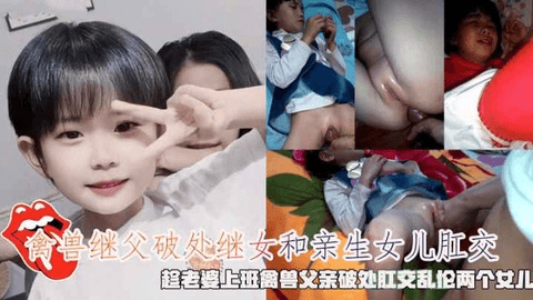 禽兽继父破处继女和亲生女儿肛交，趁老婆上班禽兽父亲破处肛交乱伦两个女儿